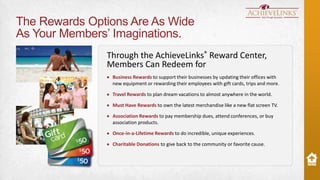 The Rewards Options Are As Wide
As Your Members’ Imaginations.
Through the AchieveLinks® Reward Center,
Members Can Redeem for
Business Rewards to support their businesses by updating their offices with
new equipment or rewarding their employees with gift cards, trips and more.
Travel Rewards to plan dream vacations to almost anywhere in the world.

Must Have Rewards to own the latest merchandise like a new flat screen TV.
Association Rewards to pay membership dues, attend conferences, or buy
association products.
Once-in-a-Lifetime Rewards to do incredible, unique experiences.

Charitable Donations to give back to the community or favorite cause.

 