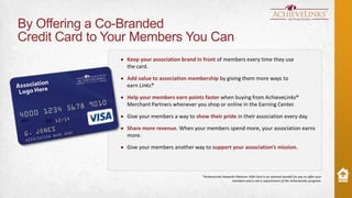 By Offering a Co-Branded
Credit Card to Your Members You Can
Keep your association brand in front of members every time they use
the card.
Add value to association membership by giving them more ways to
earn Links.
®
Help your members earn points faster when buying from AchieveLinks®
Merchant Partners whenever you shop or online in the Earning Center.
Give your members a way to show their pride in their association every day.
Share more revenue. When your members spend more, your association earns
more.
Give your members another way to support your association’s mission.

*AchieveLinks Rewards Platinum VISA Card is an optional benefit for you to offer your
members and is not a requirement of the AchieveLinks program.

 