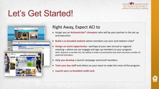 Let’s Get Started!
Right Away, Expect ACI to
Assign you an AchieveLinks® champion who will be your partner in the set up
and execution.
Build a co-branded website where members can earn and redeem Links.
®
Design an event opportunity—perhaps at your own annual or regional
meeting—where we can engage and sign up members to your program.
Note: Requires a member list, the ability to make a presentation and meet necessary number of
potential attendees.

Help you develop a launch campaign and enroll members.
Train your key staff and others on your team to make the most of the program.
Launch your co-branded credit card.

 