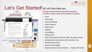 Let’s Get Started! ACI will also help you
Develop and distribute promotional materials
to make members aware of the program’s benefits.
•
•
•
•
•
•
•
•
•
•
•
•
•

Email
Direct Mail
Event Marketing
Online Support
Advertising
Publicity
Social Media
Welcome Kit
Deal of the Month merchant offers by industry email
Holiday/event promotions with merchant offers
Monthly statements
Quarterly Campaigns
Seasonal direct mail promotions — Holiday Gift Guide

 