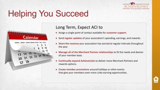 Helping You Succeed
Long Term, Expect ACI to
Assign a single point of contact available for customer support.
Send regular updates of your association’s spending, earnings, and rewards.

Share the revenue your association has earned at regular intervals throughout
the year.
Manage all of the Merchant Partner relationships to fit the needs and desires
of your member base.

Continually expand AchieveLinks to deliver more Merchant Partners and
rewards options.
Create member promotions around holidays or other events
that give your members even more Links earning opportunities.

 