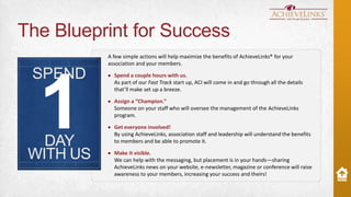 The Blueprint for Success
A few simple actions will help maximize the benefits of AchieveLinks® for your
association and your members.

SPEND

1

DAY
WITH US

Spend a couple hours with us.
As part of our Fast Track start up, ACI will come in and go through all the details
that’ll make set up a breeze.
Assign a “Champion.”
Someone on your staff who will oversee the management of the AchieveLinks
program.
Get everyone involved!
By using AchieveLinks, association staff and leadership will understand the benefits
to members and be able to promote it.

Make it visible.
We can help with the messaging, but placement is in your hands—sharing
AchieveLinks news on your website, e-newsletter, magazine or conference will raise
awareness to your members, increasing your success and theirs!

 
