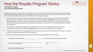 How the Royalty Program Works:
AchieveLinks® Program
Association Royalty Agreement
ACI agrees to compensate your Association for its participation in and sustained endorsement of the AchieveLinks Program. Consistent with
the AchieveLinks Participation Agreement Terms & Conditions, the terms ACI, Us or Our refers to Affinity Center International, LLC, the terms
You or Your refers to the Association, and the term Member refers to the program participant.

1.

The Association will share in the Links Revenue generated by its Members through transactions with AchieveLinks Program Merchant
Partners and through its Members’ AchieveLinks Rewards Platinum Visa® Card spend. “Links Revenue” means Links earned by your
Members, times one cent ($0.01). Links Revenue excludes Links awarded to Your Members which are not generated from transactions
with AchieveLinks Program Merchant Partners (including, without limitation, sign up promotions, first purchase promotions or any other
form of incentive).

2.

The Association’s Compensation will be paid no later than 45 days after the end of the calendar quarter in which Your total
Compensation due reaches or exceeds $250. “Compensation” means Your members Links Revenue times 2.5 percent.

3.

In the event that any provision of this Royalty Agreement shall, for any reason, be deemed to be invalid or unenforceable, the remaining
provisions of the agreement shall remain in full force and effect.

4.

This document incorporates all the provisions of the AchieveLinks Participation Agreement Terms & Conditions.
I understand and agree with how __________________________________will earn its Royalty as of the date shown below:

___________________________________________________________

____________________

Association Representative Name

Date

___________________________________________________________
Association Representative Signature
©2013 Affinity Center International LLC, All Rights Reserved.

 