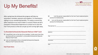 Up My Benefits!
After seeing how the AchieveLinks program will help my
association, members, sponsors and suppliers, I’m interested in
adding it to our membership benefits. I’m ready to commit the
effort required on our end to make it a success! Please ask ACI’s
Champion of Association Experience to contact me to start the
Fast Track process so that we can get up and running right away.

Co-Branded AchieveLinks Rewards Platinum VISA® Card
 I would like to be on the top of my members’ minds every time they
purchase with our association’s co-branded AchieveLinks Rewards
Platinum Visa® Card.
 I am not interested in the co-branded AchieveLinks Rewards
Platinum Visa® Card at this time.



I am the person responsible for the Fast Track implementation
process for AchieveLinks.



I am not the person responsible for the Fast Track implementation
process for AchieveLinks.

That person is: _________________________________________

______________________________________________________________
Signature

______________________________________________________________
Title

______________________________________________________________
Association

______________________________________________________________
Date

Fast Track Hero

©2013 Affinity Center International LLC, All Rights Reserved.

 