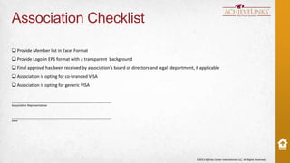 Association Checklist
 Provide Member list in Excel Format
 Provide Logo in EPS format with a transparent background

 Final approval has been received by association's board of directors and legal department, if applicable
 Association is opting for co-branded VISA
 Association is opting for generic VISA

______________________________________________________________
Association Representative

______________________________________________________________
Date

©2013 Affinity Center International LLC, All Rights Reserved.

 