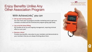 Enjoy Benefits Unlike Any
Other Association Program
®
With AchieveLinks, you can
Get up and running quickly.
Our Fast Track start-up program provides marketing tools to get your
members enrolled and the AchieveLinks program going right away.
Let us do the heavy lifting.
ACI handles all set up and ongoing management, requiring minimal
effort on your part.
Become a Hero!
Provide new benefits, new value to your members and demonstrate to
your members that you are always thinking about them.

 