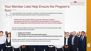 Your Member Lists Help Ensure the Program’s
Success
For AchieveLinks® to be successful, a consistent, cumulative and ongoing communications
effort directed towards potential members is absolutely necessary.

Without the lists and the ability to promote directly to members,
the program will not be as successful for the association or the members.
Member engagement and communication drives the success of the program.
ACI will use the provided lists with care and with the interest of doing only what is right
for your members and your association.

• Engage your members.
• Gets members active in the AchieveLinks program.
• Allow members to experience the value of participating and earning rewards.
ACI has a policy specific to use of association member lists that we share with every
AchieveLinks customer. ACI does not sell or give your lists to anyone.

 