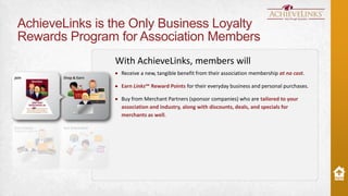 AchieveLinks is the Only Business Loyalty
Rewards Program for Association Members
With AchieveLinks, members will
Receive a new, tangible benefit from their association membership at no cost.
Earn Links℠ Reward Points for their everyday business and personal purchases.
Buy from Merchant Partners (sponsor companies) who are tailored to your
association and industry, along with discounts, deals, and specials for
merchants as well.

 