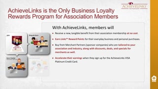 AchieveLinks is the Only Business Loyalty
Rewards Program for Association Members
With AchieveLinks, members will
Receive a new, tangible benefit from their association membership at no cost.
Earn Links℠ Reward Points for their everyday business and personal purchases.
Buy from Merchant Partners (sponsor companies) who are tailored to your
association and industry, along with discounts, deals, and specials for
merchants as well.
Accelerate their earnings when they sign up for the AchieveLinks VISA
Platinum Credit Card.

 