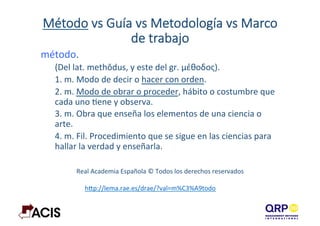 Método  vs  Guía  vs  Metodología  vs  Marco  
de  trabajo  
método.	
  
(Del	
  lat.	
  methŏdus,	
  y	
  este	
  del	
  gr.	
  μέθοδος).	
  
1.	
  m.	
  Modo	
  de	
  decir	
  o	
  hacer	
  con	
  orden.	
  
2.	
  m.	
  Modo	
  de	
  obrar	
  o	
  proceder,	
  hábito	
  o	
  costumbre	
  que	
  
cada	
  uno	
  Dene	
  y	
  observa.	
  
3.	
  m.	
  Obra	
  que	
  enseña	
  los	
  elementos	
  de	
  una	
  ciencia	
  o	
  
arte.	
  
4.	
  m.	
  Fil.	
  Procedimiento	
  que	
  se	
  sigue	
  en	
  las	
  ciencias	
  para	
  
hallar	
  la	
  verdad	
  y	
  enseñarla.	
  
	
  
Real	
  Academia	
  Española	
  ©	
  Todos	
  los	
  derechos	
  reservados	
  
hBp://lema.rae.es/drae/?val=m%C3%A9todo	
  	
  
 