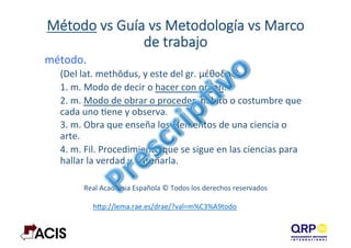 Método  vs  Guía  vs  Metodología  vs  Marco  
de  trabajo  
método.	
  
(Del	
  lat.	
  methŏdus,	
  y	
  este	
  del	
  gr.	
  μέθοδος).	
  
1.	
  m.	
  Modo	
  de	
  decir	
  o	
  hacer	
  con	
  orden.	
  
2.	
  m.	
  Modo	
  de	
  obrar	
  o	
  proceder,	
  hábito	
  o	
  costumbre	
  que	
  
cada	
  uno	
  Dene	
  y	
  observa.	
  
3.	
  m.	
  Obra	
  que	
  enseña	
  los	
  elementos	
  de	
  una	
  ciencia	
  o	
  
arte.	
  
4.	
  m.	
  Fil.	
  Procedimiento	
  que	
  se	
  sigue	
  en	
  las	
  ciencias	
  para	
  
hallar	
  la	
  verdad	
  y	
  enseñarla.	
  
	
  
Real	
  Academia	
  Española	
  ©	
  Todos	
  los	
  derechos	
  reservados	
  
hBp://lema.rae.es/drae/?val=m%C3%A9todo	
  	
  
 