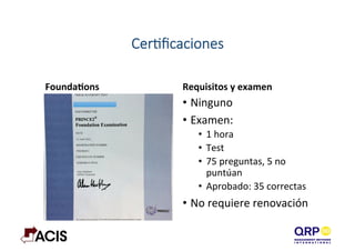 CerAﬁcaciones
FoundaYons	
   Requisitos	
  y	
  examen	
  
•  Ninguno	
  
•  Examen:	
  
•  1	
  hora	
  
•  Test	
  
•  75	
  preguntas,	
  5	
  no	
  
puntúan	
  
•  Aprobado:	
  35	
  correctas	
  
•  No	
  requiere	
  renovación	
  
 