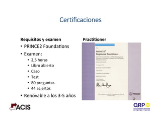 CerAﬁcaciones
Requisitos	
  y	
  examen	
   PracYYoner	
  
•  PRINCE2	
  FoundaDons	
  
•  Examen:	
  
•  2,5	
  horas	
  
•  Libro	
  abierto	
  
•  Caso	
  
•  Test	
  
•  80	
  preguntas	
  
•  44	
  aciertos	
  
•  Renovable	
  a	
  los	
  3-­‐5	
  años	
  
 