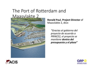 The  Port  of  Roerdam  and  
Maasvlakte  2
Ronald	
  Paul,	
  Project	
  Director	
  of	
  
Maasvlakte	
  2,	
  dice:	
  
	
  
“Gracias	
  al	
  gobierno	
  del	
  
proyecto	
  de	
  acuerdo	
  a	
  
PRINCE2,	
  el	
  proyecto	
  se	
  
manEene	
  dentro	
  del	
  
presupuesto	
  y	
  el	
  plazo”	
  
	
  
 