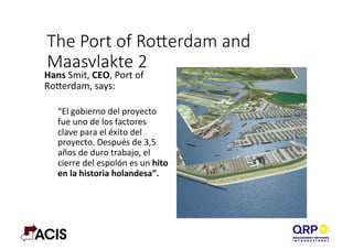 The  Port  of  Roerdam  and  
Maasvlakte  2
Hans	
  Smit,	
  CEO,	
  Port	
  of	
  
RoBerdam,	
  says:	
  	
  
	
  
“El	
  gobierno	
  del	
  proyecto	
  
fue	
  uno	
  de	
  los	
  factores	
  
clave	
  para	
  el	
  éxito	
  del	
  
proyecto.	
  Después	
  de	
  3,5	
  
años	
  de	
  duro	
  trabajo,	
  el	
  
cierre	
  del	
  espolón	
  es	
  un	
  hito	
  
en	
  la	
  historia	
  holandesa”.	
  
	
  
 