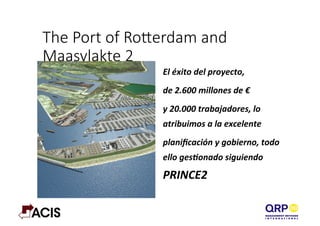 The  Port  of  Roerdam  and  
Maasvlakte  2
El	
  éxito	
  del	
  proyecto,	
  	
  
de	
  2.600	
  millones	
  de	
  €	
  
y	
  20.000	
  trabajadores,	
  lo	
  
atribuimos	
  a	
  la	
  excelente	
  	
  
planiﬁcación	
  y	
  gobierno,	
  todo	
  
ello	
  gesAonado	
  siguiendo	
  
PRINCE2	
  
 