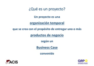 ¿Qué  es  un  proyecto?
Un	
  proyecto	
  es	
  una	
  	
  
organización	
  temporal	
  	
  
que	
  se	
  crea	
  con	
  el	
  propósito	
  de	
  entregar	
  uno	
  o	
  más	
  	
  
productos	
  de	
  negocio	
  	
  
según	
  un	
  	
  
Business	
  Case	
  	
  
convenido	
  
 