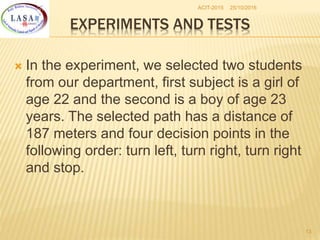 25/10/2016ACIT-2015
13
EXPERIMENTS AND TESTS
 In the experiment, we selected two students
from our department, first subject is a girl of
age 22 and the second is a boy of age 23
years. The selected path has a distance of
187 meters and four decision points in the
following order: turn left, turn right, turn right
and stop.
 