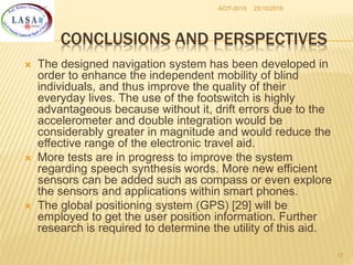 25/10/2016ACIT-2015
17
CONCLUSIONS AND PERSPECTIVES
 The designed navigation system has been developed in
order to enhance the independent mobility of blind
individuals, and thus improve the quality of their
everyday lives. The use of the footswitch is highly
advantageous because without it, drift errors due to the
accelerometer and double integration would be
considerably greater in magnitude and would reduce the
effective range of the electronic travel aid.
 More tests are in progress to improve the system
regarding speech synthesis words. More new efficient
sensors can be added such as compass or even explore
the sensors and applications within smart phones.
 The global positioning system (GPS) [29] will be
employed to get the user position information. Further
research is required to determine the utility of this aid.
 