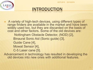 25/10/2016ACIT-2015
3
INTRODUCTION
 A variety of high-tech devices, using different types of
range finders are available in the market and have been
widely used too, but they are discarded on the basis of
cost and other factors. Some of the old devices are:
Nottingham Obstacle Detector, (NOD) [2],
Binaural Sonic Aid (Sonic guide) [3],
Guide Cane [4],
Mowat Sensor [4],
C-5 Laser cane [5].
Advancement in technology has resulted in developing the
old devices into new ones with additional features.
 
