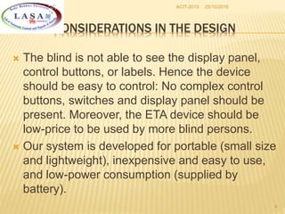 25/10/2016ACIT-2015
4
CONSIDERATIONS IN THE DESIGN
 The blind is not able to see the display panel,
control buttons, or labels. Hence the device
should be easy to control: No complex control
buttons, switches and display panel should be
present. Moreover, the ETA device should be
low-price to be used by more blind persons.
 Our system is developed for portable (small size
and lightweight), inexpensive and easy to use,
and low-power consumption (supplied by
battery).
 