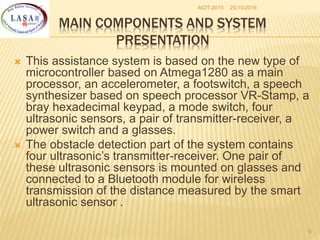 25/10/2016ACIT-2015
6
MAIN COMPONENTS AND SYSTEM
PRESENTATION
 This assistance system is based on the new type of
microcontroller based on Atmega1280 as a main
processor, an accelerometer, a footswitch, a speech
synthesizer based on speech processor VR-Stamp, a
bray hexadecimal keypad, a mode switch, four
ultrasonic sensors, a pair of transmitter-receiver, a
power switch and a glasses.
 The obstacle detection part of the system contains
four ultrasonic’s transmitter-receiver. One pair of
these ultrasonic sensors is mounted on glasses and
connected to a Bluetooth module for wireless
transmission of the distance measured by the smart
ultrasonic sensor .
 