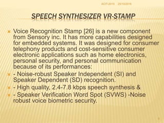 25/10/2016ACIT-2015
9
SPEECH SYNTHESIZER VR-STAMP
 Voice Recognition Stamp [26] is a new component
from Sensory inc. It has more capabilities designed
for embedded systems. It was designed for consumer
telephony products and cost-sensitive consumer
electronic applications such as home electronics,
personal security, and personal communication
because of its performances:
 - Noise-robust Speaker Independent (SI) and
Speaker Dependent (SD) recognition.
 - High quality, 2.4-7.8 kbps speech synthesis &
 - Speaker Verification Word Spot (SVWS) -Noise
robust voice biometric security.
 