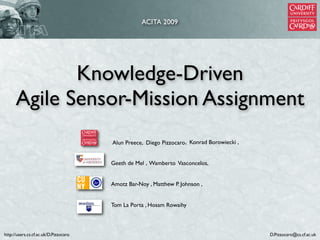 ACITA 2009




             Knowledge-Driven
      Agile Sensor-Mission Assignment
                                       Alun Preece, Diego Pizzocaro , Konrad Borowiecki ,


                                       Geeth de Mel , Wamberto Vasconcelos,


                                       Amotz Bar-Noy , Matthew P. Johnson ,


                                       Tom La Porta , Hosam Rowaihy



http://users.cs.cf.ac.uk/D.Pizzocaro                                                        D.Pizzocaro@cs.cf.ac.uk
 