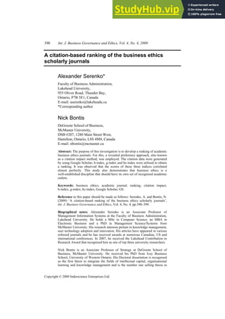 390 Int. J. Business Governance and Ethics, Vol. 4, No. 4, 2009
Copyright © 2009 Inderscience Enterprises Ltd.
A citation-based ranking of the business ethics
scholarly journals
Alexander Serenko*
Faculty of Business Administration,
Lakehead University,
955 Oliver Road, Thunder Bay,
Ontario, P7B 5E1, Canada
E-mail: aserenko@lakeheadu.ca
*Corresponding author
Nick Bontis
DeGroote School of Business,
McMaster University,
DSB #207, 1280 Main Street West,
Hamilton, Ontario, L8S 4M4, Canada
E-mail: nbontis@mcmaster.ca
Abstract: The purpose of this investigation is to develop a ranking of academic
business ethics journals. For this, a revealed preference approach, also known
as a citation impact method, was employed. The citation data were generated
by using Google Scholar; h-index, g-index and hc-index were utilised to obtain
a ranking. It was observed that the scores of these three indices correlated
almost perfectly. This study also demonstrates that business ethics is a
well-established discipline that should have its own set of recognised academic
outlets.
Keywords: business ethics; academic journal; ranking; citation impact;
h-index; g-index; hc-index; Google Scholar; GS.
Reference to this paper should be made as follows: Serenko, A. and Bontis, N.
(2009) ‘A citation-based ranking of the business ethics scholarly journals’,
Int. J. Business Governance and Ethics, Vol. 4, No. 4, pp.390–399.
Biographical notes: Alexander Serenko is an Associate Professor of
Management Information Systems at the Faculty of Business Administration,
Lakehead University. He holds a MSc in Computer Science, an MBA in
Electronic Business and a PhD in Management Science/Systems from
McMaster University. His research interests pertain to knowledge management,
user technology adoption and innovation. His articles have appeared in various
refereed journals and he has received awards at numerous Canadian, US and
international conferences. In 2007, he received the Lakehead Contribution to
Research Award that recognised him as one of top three university researchers.
Nick Bontis is an Associate Professor of Strategy at DeGroote School of
Business, McMaster University. He received his PhD from Ivey Business
School, University of Western Ontario. His Doctoral dissertation is recognised
as the first thesis to integrate the fields of intellectual capital, organisational
learning and knowledge management and is the number one selling thesis in
 