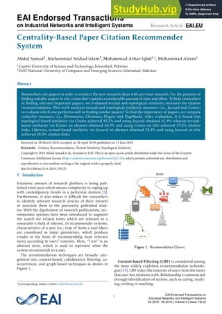 Centrality-Based Paper Citation Recommender
System
Abdul Samad1, Muhammad Arshad Islam2, Muhammad Azhar Iqbal1,∗, Muhammad Aleem1
1Capital University of Science and Technology, Islamabad, Pakistan
2FAST-National University of Computer and Emerging Sciences, Islamabad, Pakistan
Abstract
Researchers cite papers in order to connect the new research ideas with previous research. For the purpose of
finding suitable papers to cite, researchers spend a considerable amount of time and effort. To help researchers
in finding relevant/important papers, we evaluated textual and topological similarity measures for citation
recommendations. This work analyzes textual and topological similarity measures (i.e., Jaccard and Cosine)
to evaluate which one performs well in finding similar papers? To find the importance of papers, we compute
centrality measures (i.e., Betweeness, Closeness, Degree and PageRank). After evaluation, it is found that
topological-based similarity via Cosine achieved 85.2% and using Jaccard obtained 61.9% whereas textual-
based similarity via Cosine on abstract obtained 68.9% and using Cosine on title achieved 37.4% citation
links. Likewise, textual-based similarity via Jaccard on abstract obtained 35.4% and using Jaccard on title
achieved 28.3% citation links.
Received on 28 March 2019; accepted on 28 April 2019; published on 13 June 2019
Keywords: Citation Recommendation, Textual Similarity, Topological Similarity
Copyright © 2019 Abdul Samad et al., licensed to EAI. This is an open access article distributed under the terms of the Creative
Commons Attribution license (http://creativecommons.org/licenses/by/3.0/), which permits unlimited use, distribution and
reproduction in any medium so long as the original work is properly cited.
doi:10.4108/eai.13-6-2019.159121
1. Introduction
Extensive amount of research plethora is being pub-
lished every year which ensues complexity in coping up
with contemporary trends in a particular domain [5].
Furthermore, it also makes it difficult for researchers
to identify relevant research articles of their interest
or associate them to the previously published stud-
ies. With the digitization of research publications, rec-
ommender systems have been introduced to augment
the search for related items which are relevant to a
researcher′s field of interest. In recommender systems,
characteristics of a user (i.e., type of items a user likes)
are considered as input parameters, which produce
results in the form of recommending most relevant
items according to users′ interests. Here, “Item” is an
abstract term, which is used to represent what the
system recommends to a user.
The recommendation techniques are broadly cate-
gorized into content-based, collaborative filtering, co-
occurrences, and graph-based techniques as shown in
Figure 1.
∗Corresponding author. Email: azhar@cust.edu.pk
item
Figure 1. Recommendation Classes
Content-based Filtering (CBF) is considered among
the most widely exploited recommendation technolo-
gies [19]. CBF infers the interests of users from the items
that user has relations with. Relationship is constructed
through identification of actions, such as eating, study-
ing, writing or teaching.
1
EAI Endorsed Transactions
on Industrial Networks and Intelligent Systems Research Article
EAI Endorsed Transactions on
Industrial Networks and Intelligent Systems
03 2019 - 06 2019 | Volume 6 | Issue 19| e2
 