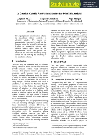 A Citation Centric Annotation Scheme for Scientific Articles
Angrosh M.A. Stephen Cranefield Nigel Stanger
Department of Information Science, University of Otago, Dunedin, New Zealand
(angrosh, scranefield, nstanger}@infoscience.otago.ac.nz
Abstract
This paper presents an annotation scheme
for modelling citation contexts in
scientific articles. We present an
argumentation framework based on the
Toulmin model for scientific articles and
develop an annotation scheme with
different context types based on the
argumentation model. We present the
results of the inter-rater reliability study
carried out for studying the reliability of
our annotation scheme.
1 Introduction
Citations play an important role in scientific
writing. However, there are not many tools that
provide citation context based information
services. The citation services provided by
academic search engines such as Google
Scholar1
includes information about the number
of citing documents and links to citing articles.
Search can also be performed for keywords in
citing articles. Citation focused tools such as
CiteSeerX
2
and Microsoft Academic Search
3
engines go a little further in identifying the
passage of citations in citing articles. The
objective of such services is to facilitate quick
access to citation content to aid the learning
process. However, the high volume of research
content renders it difficult to achieve optimum
use of these services.
Identifying this need, we proposed to develop
tools for providing intelligent citation context
based information services. However, an
annotation scheme for citation contexts is one of
the key requirements of citation context based
information tools. An annotation scheme
providing citation contexts can help in
classifying citation passages and provide better
citation context based information services.
Accordingly, we studied the existing annotation
1
http://scholar.google..com
2
http://citeseerx.ist.psu.edu
3
http://academic.research.microsoft.com/
schemes and noted that it was difficult to use
these schemes for our application and proposed
to develop a new annotation scheme. Angrosh,
Cranefield and Stanger (2012a) have successfully
used the annotation scheme with machine
learning techniques for developing intelligent
citation context based tools. These included a
linked data application (Angrosh, Cranefield, and
Stanger, 2012b) and a Web-based application
4
.
We present in this paper our annotation
scheme designed to represent citation contexts
based on an argumentation model, which can be
used to develop citation context based
information tools.
2 Related Work
Over the years, several researchers have
proposed annotation schemes for scientific
articles. These schemes can be classified into two
categories: (a) those that consider the full text of
an article; and (b) those addressing citation
sentences only.
2.1 Annotation Schemes for Full Text
Conceptualizing the idea of ‘argumentative
zoning’, Teufel (1999) proposed an annotation
scheme of seven categories and called them
argumentative zones for sentences. Mizuta and
Collier (2004a) extended Teufel’s argumentation
scheme (Teufel, 1999) for zone analysis in
biology texts and provided a scheme of seven
categories. Langer et al. (2004) noted that newer
applications in areas such as the Semantic Web
required richer and more fine-grained annotation
of seven topic types for documents. Motivated by
the need to identify passages of reliable scientific
facts, Wilbur et al. (2006) devised an annotation
scheme of five categories for biomedical texts.
Ibekwe-sanjuan et al. (2007) developed local
grammars to annotate sentences in a rhetorical
scheme consisting of eight categories. Liakata et
al. (2009) presented two complementary
annotation schemes for scientific papers in
4
www.applications.sciverse.com/action/appDetail/297884?
zone=main&pageOrigin=appGallery&activity=display
Angrosh M.A., Stephen Cranefield and Nigel Stanger. 2012. A Citation Centric Annotation Scheme for
Scientific Articles. In Proceedings of Australasian Language Technology Association Workshop, pages 5−14.
 