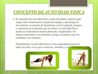 CONCEPTO DE ACTIVIDAD FISICA
 Se entiende por actividad física a toda actividad o ejercicio que
tenga como consecuencia el gasto de energía y que ponga en
movimiento un montón de fenómenos a nivel corporal, psíquico
y emocional en la persona que la realiza. La actividad física
puede ser realizada de manera planeada y organizada o de
manera espontánea o involuntaria, aunque en ambos casos los
resultados son similares.
Normalmente, la actividad física es una capacidad que poseen
todos los seres vivos que se mueven: animales y seres humanos.
 