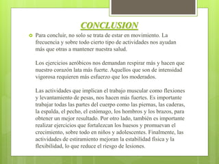 CONCLUSION
 Para concluir, no solo se trata de estar en movimiento. La
frecuencia y sobre todo cierto tipo de actividades nos ayudan
más que otras a mantener nuestra salud.
Los ejercicios aeróbicos nos demandan respirar más y hacen que
nuestro corazón lata más fuerte. Aquellos que son de intensidad
vigorosa requieren más esfuerzo que los moderados.
Las actividades que implican el trabajo muscular como flexiones
y levantamiento de pesas, nos hacen más fuertes. Es importante
trabajar todas las partes del cuerpo como las piernas, las caderas,
la espalda, el pecho, el estómago, los hombros y los brazos, para
obtener un mejor resultado. Por otro lado, también es importante
realizar ejercicios que fortalezcan los huesos y promuevan el
crecimiento, sobre todo en niños y adolescentes. Finalmente, las
actividades de estiramiento mejoran la estabilidad física y la
flexibilidad, lo que reduce el riesgo de lesiones.
 