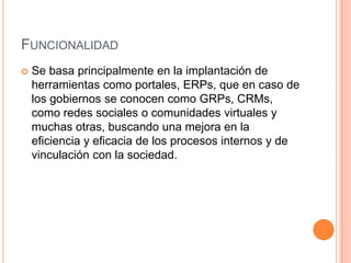 FUNCIONALIDAD
   Se basa principalmente en la implantación de
    herramientas como portales, ERPs, que en caso de
    los gobiernos se conocen como GRPs, CRMs,
    como redes sociales o comunidades virtuales y
    muchas otras, buscando una mejora en la
    eficiencia y eficacia de los procesos internos y de
    vinculación con la sociedad.
 