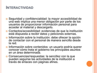 INTERACTIVIDAD

   Seguridad y confidencialidad: la mayor accesibilidad de
    una web implica una menor obligación por parte de los
    usuarios de proporcionar información personal para
    acceder al material y descargarlo.
   Contactos/accesibilidad: evidencias de que la institución
    está dispuesta a recibir datos y peticiones externas.
   Información sobre la institución: debe ofrecer la opción
    de contactar con el personal de manera sencilla desde
    la red.
   Información sobre contenidos: un usuario podría querer
    conocer cómo trata el gobierno los principales asuntos
    en un área determinada.
   Consecuencias/respuestas: la sencillez con la que
    pueden seguirse las actividades de la institución a
    través de enlaces con páginas afines.
 