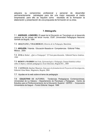 adquiera su compromiso profesional y personal de desarrollar
permanentemente estrategias para dar una mejor respuesta al medio
empresarial, para ello se requiere como resultado de la formación la
elaboración y presentación de una propuesta de formación en su área.
7. Bibliografía
7.1 ANDRADE, LONDOÑO, El papel de la Educación en Tecnología en el desarrollo
nacional de los países del tercer mundo. CIUP, Universidad Pedagógica Nacional.
Santafé de Bogotá, 1994.
7.2 ABAGNANO y VISALBERGUI, Historia de la Pedagogía, Barcelona
7.3 ARGUDÍN, Yolanda. Educación Basada en Competencias. Editorial Trillas,
México. 2005
7.4 ÁVILA, Rafael. ¿Qué es Pedagogía? 25 Tesis para discusión. Editorial Nueva América.
1990
7.5 BEDOYA MADRID José Iván, Epistemología y Pedagogía, Ensayo histórico crítico
sobre el objeto y método pedagógicos, Ecoe Ediciones, Bogotá D.C., 2005
7.6 CASTILLO, Sánchez Mauricio, Guía para la formulación de Proyectos de Investigación,
Editorial Alma Mater, Magisterio, Bogotá, 2004
7.7 Ayudas en la web sobre el tema de pedagogía
7.8 COLECTIVO DE AUTORES. Tendencias Pedagógicas Contemporáneas.
Universidad de La Habana – Departamento de Psicología y Pedagogía. Centro de
Estudios para el Perfeccionamiento de la Educación Superior CEPES – Corporación
Universitaria de Ibagué – Fondo Editorial. Ibagué. 1996
5
 