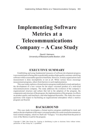 Implementing Software Metrics at a Telecommunications Company                    603




   Implementing Software
         Metrics at a
     Telecommunications
   Company – A Case Study
                                    David I. Heimann
                       University of Massachusetts Boston, USA




                        EXECUTIVE SUMMARY
      Establishing and using fundamental measures of software development progress
is an essential part of being able to predictably produce high-quality customer-satisfying
software within a reasonable agreed-to timeframe. However, in many organizations such
measurement is done incompletely or not at all. While various forces encourage
measurement programs, others form barriers to such implementation.
      This case study explores a formal metrics program established to track and analyze
the development of a new version for the major voicemail product of a mid-sized
telecommunications company. The study addresses the evolution of the company’s
organizational structure and culture that led to the adoption of the program, the
components and structure of the program, the implementation of the program, its effects
on product quality and timeliness, and what happened thereafter. The study also raises
questions with respect to facilitating an organizational atmosphere where a metrics
program can flourish.



                                 BACKGROUND
     This case study investigates a formal metrics program established to track and
analyze the development of the major voicemail product for a mid-sized telecommunica-
tions-related company, which we shall call “Telogics.” It is described from the point of
view of the Metrics Lead for the program.

Copyright © 2004, Idea Group Inc. Copying or distributing in print or electronic forms without written
permission of Idea Group Inc. is prohibited.
 