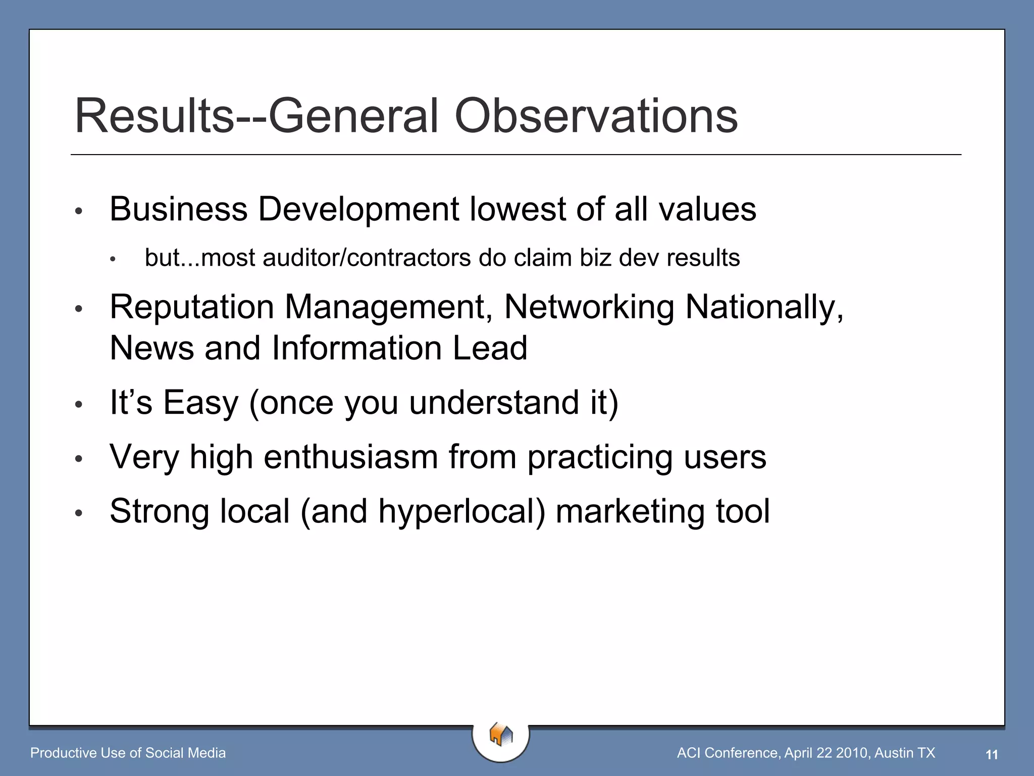 Results--General Observations
      •     Business Development lowest of all values
            •    but...most auditor/contractors do claim biz dev results

      •     Reputation Management, Networking Nationally,
            News and Information Lead
      •     It‟s Easy (once you understand it)
      •     Very high enthusiasm from practicing users
      •     Strong local (and hyperlocal) marketing tool




Productive Use of Social Media                                    ACI Conference, April 22 2010, Austin TX   11
 
