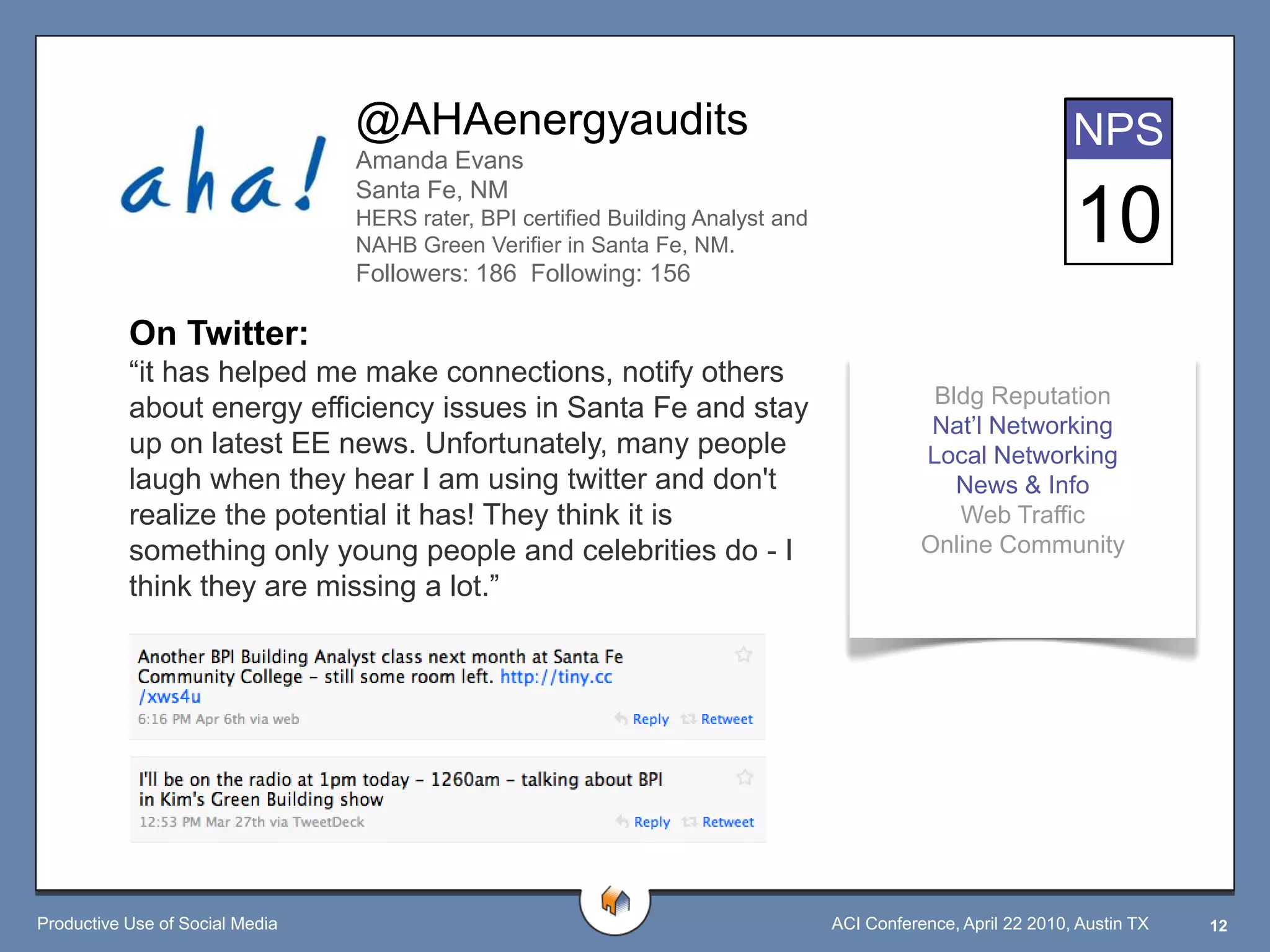 @AHAenergyaudits                                                               NPS
                                 Amanda Evans
                                 Santa Fe, NM
                                 HERS rater, BPI certified Building Analyst and
                                 NAHB Green Verifier in Santa Fe, NM.
                                 Followers: 186 Following: 156
                                                                                                                10
           On Twitter:
           “it has helped me make connections, notify others
                                                                                              Bldg Reputation
           about energy efficiency issues in Santa Fe and stay
                                                                                              Nat‟l Networking
           up on latest EE news. Unfortunately, many people                                  Local Networking
           laugh when they hear I am using twitter and don't                                    News & Info
           realize the potential it has! They think it is                                       Web Traffic
           something only young people and celebrities do - I                                Online Community
           think they are missing a lot.”




Productive Use of Social Media                                                    ACI Conference, April 22 2010, Austin TX   12
 