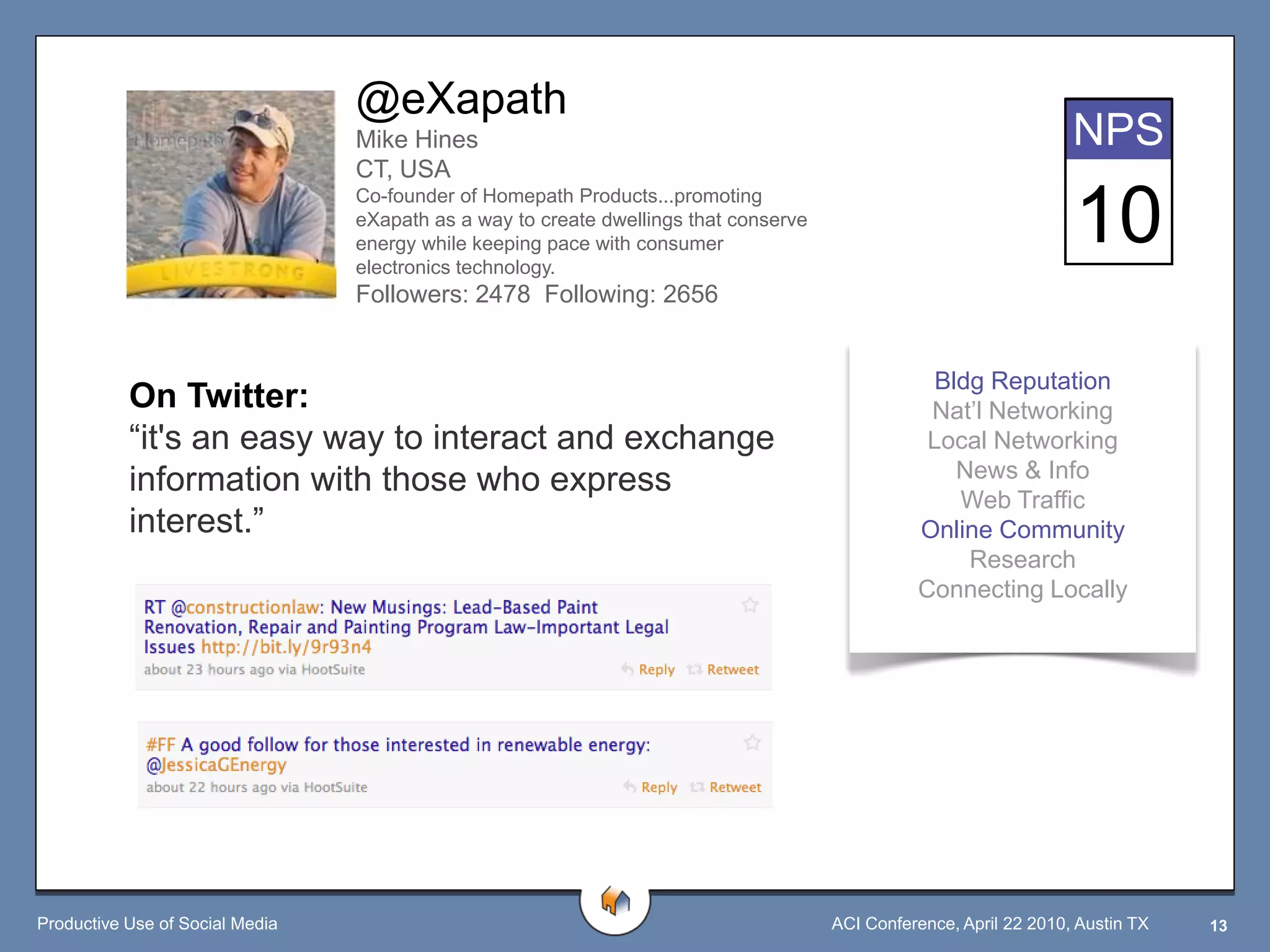 @eXapath
                                 Mike Hines                                                                         NPS
                                 CT, USA

                                                                                                                    10
                                 Co-founder of Homepath Products...promoting
                                 eXapath as a way to create dwellings that conserve
                                 energy while keeping pace with consumer
                                 electronics technology.
                                 Followers: 2478 Following: 2656


                                                                                                  Bldg Reputation
           On Twitter:                                                                           Nat‟l Networking
           “it's an easy way to interact and exchange                                            Local Networking
           information with those who express                                                       News & Info
                                                                                                    Web Traffic
           interest.”                                                                           Online Community
                                                                                                     Research
                                                                                                Connecting Locally




Productive Use of Social Media                                                        ACI Conference, April 22 2010, Austin TX   13
 