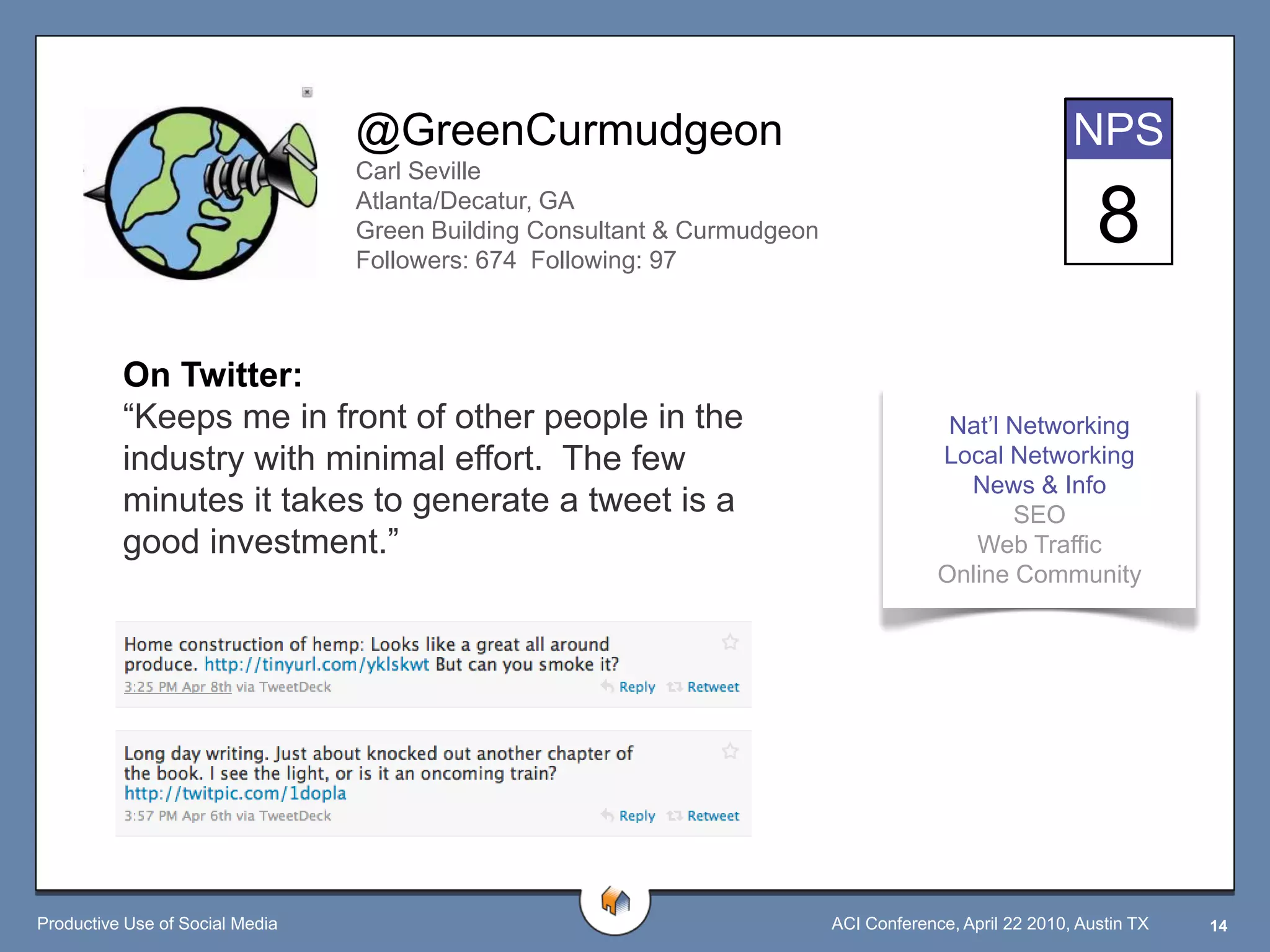 @GreenCurmudgeon                                                       NPS
                                 Carl Seville
                                 Atlanta/Decatur, GA
                                 Green Building Consultant & Curmudgeon
                                 Followers: 674 Following: 97
                                                                                                           8
          On Twitter:
          “Keeps me in front of other people in the                                     Nat‟l Networking
          industry with minimal effort. The few                                        Local Networking
                                                                                         News & Info
          minutes it takes to generate a tweet is a                                           SEO
          good investment.”                                                               Web Traffic
                                                                                       Online Community




Productive Use of Social Media                                            ACI Conference, April 22 2010, Austin TX   14
 