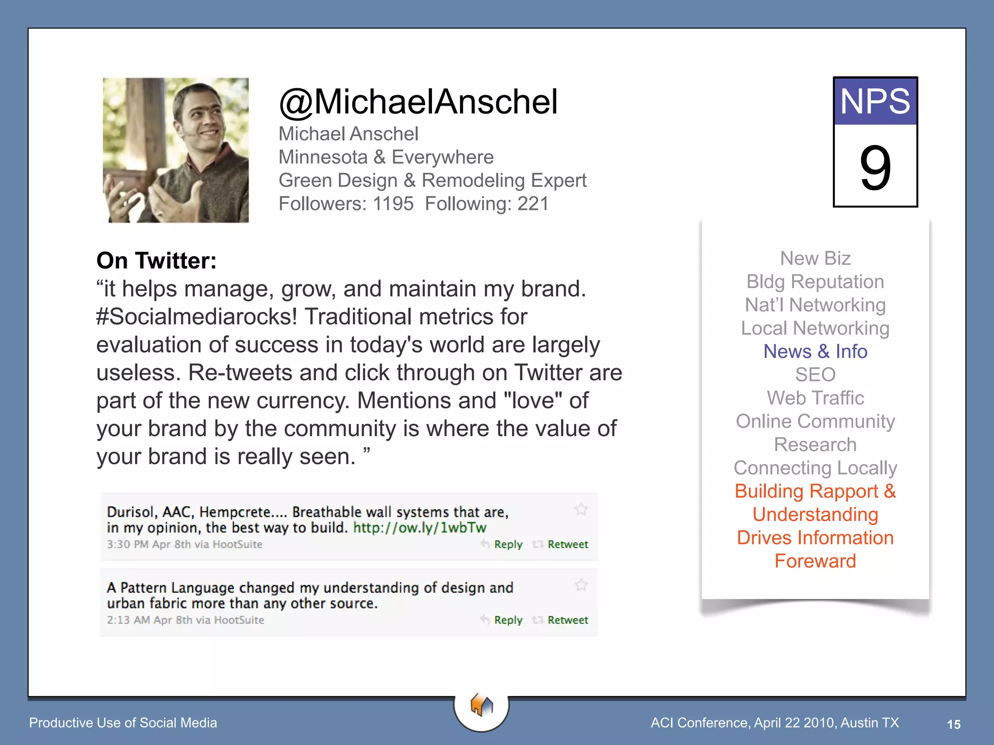 @MichaelAnschel                                                  NPS
                                 Michael Anschel
                                 Minnesota & Everywhere
                                 Green Design & Remodeling Expert
                                 Followers: 1195 Following: 221
                                                                                                     9
          On Twitter:                                                                  New Biz
          “it helps manage, grow, and maintain my brand.                           Bldg Reputation
                                                                                  Nat‟l Networking
          #Socialmediarocks! Traditional metrics for                              Local Networking
          evaluation of success in today's world are largely                         News & Info
          useless. Re-tweets and click through on Twitter are                           SEO
          part of the new currency. Mentions and "love" of                           Web Traffic
          your brand by the community is where the value of                      Online Community
                                                                                      Research
          your brand is really seen. ”                                           Connecting Locally
                                                                                 Building Rapport &
                                                                                   Understanding
                                                                                 Drives Information
                                                                                      Foreward




Productive Use of Social Media                                      ACI Conference, April 22 2010, Austin TX   15
 