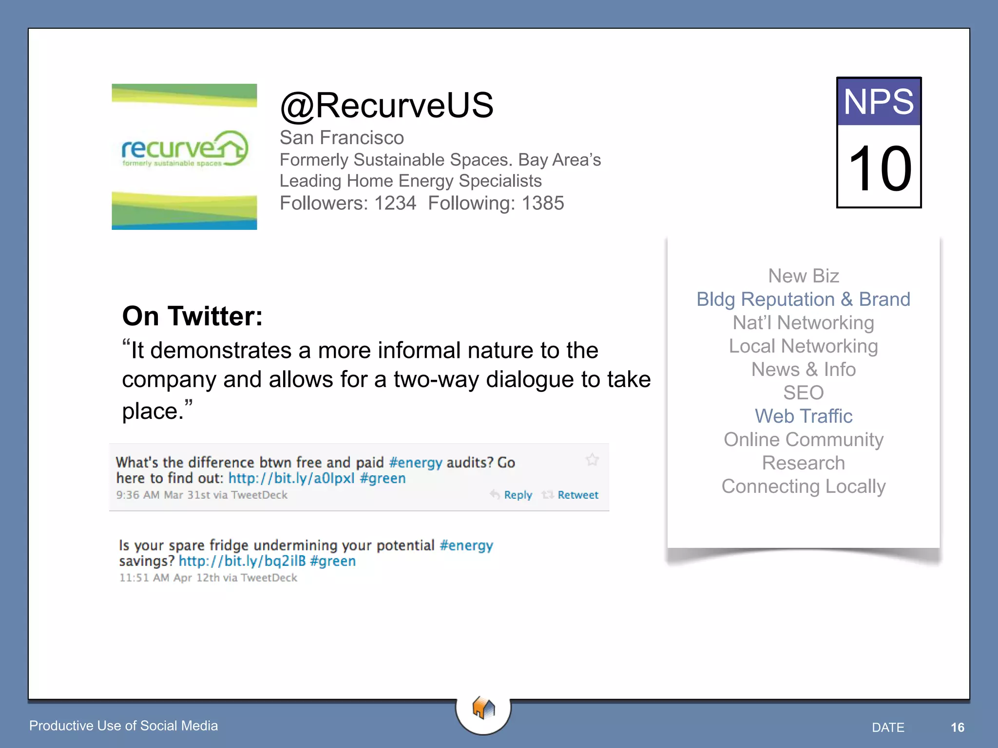 @RecurveUS                                               NPS
                                 San Francisco
                                 Formerly Sustainable Spaces. Bay Area‟s
                                 Leading Home Energy Specialists
                                 Followers: 1234 Following: 1385
                                                                                          10
                                                                                   New Biz
                                                                           Bldg Reputation & Brand
              On Twitter:                                                      Nat‟l Networking
              “It demonstrates a more informal nature to the                   Local Networking
                                                                                 News & Info
              company and allows for a two-way dialogue to take
                                                                                     SEO
              place.”                                                            Web Traffic
                                                                              Online Community
                                                                                  Research
                                                                              Connecting Locally




Productive Use of Social Media                                                               DATE    16
 