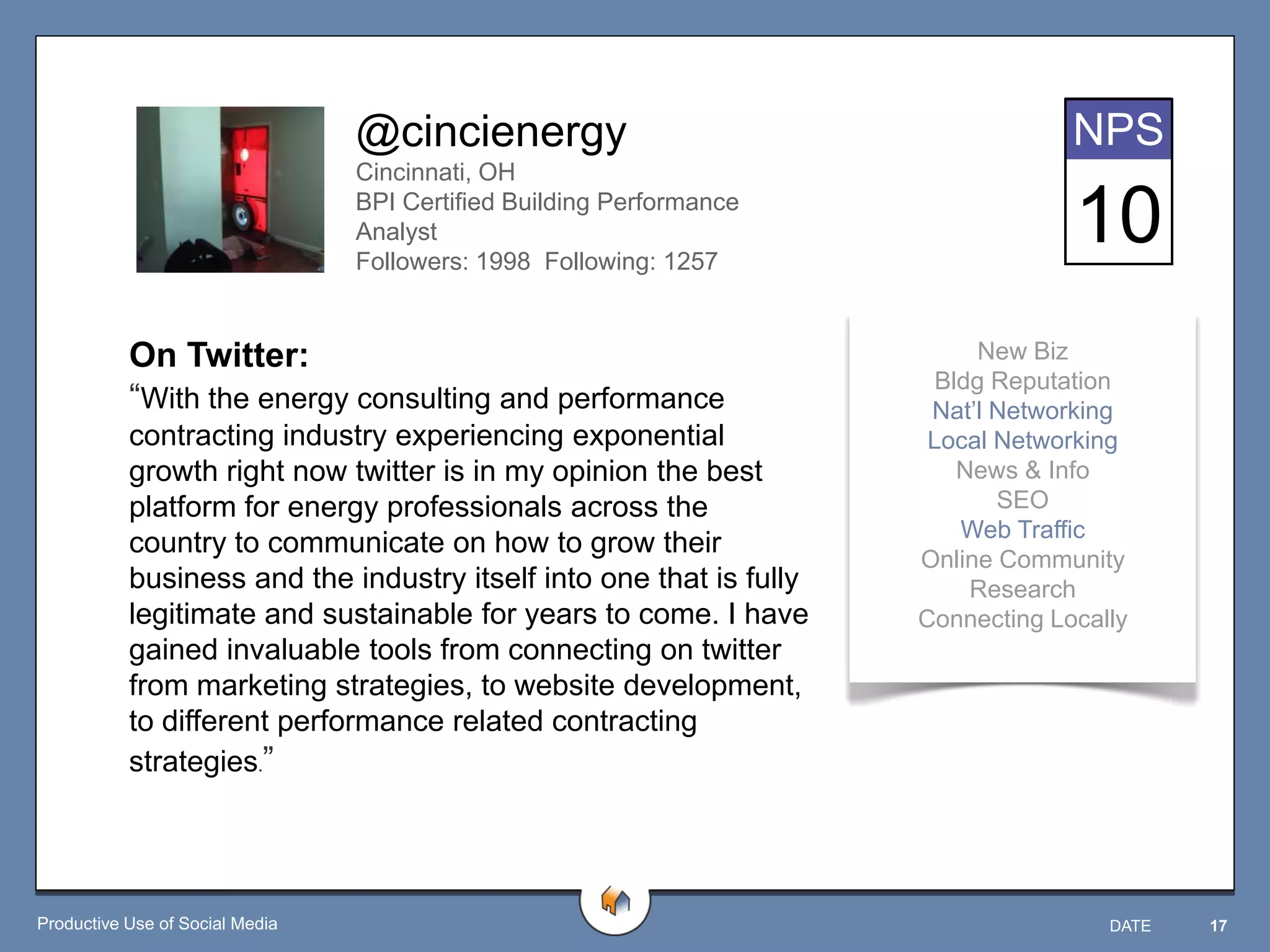 @cincienergy                                      NPS
                                 Cincinnati, OH
                                 BPI Certified Building Performance
                                 Analyst
                                 Followers: 1998 Following: 1257
                                                                                   10
           On Twitter:                                                      New Biz
                                                                        Bldg Reputation
           “With the energy consulting and performance                 Nat‟l Networking
           contracting industry experiencing exponential               Local Networking
           growth right now twitter is in my opinion the best             News & Info
           platform for energy professionals across the                      SEO
                                                                          Web Traffic
           country to communicate on how to grow their
                                                                      Online Community
           business and the industry itself into one that is fully         Research
           legitimate and sustainable for years to come. I have       Connecting Locally
           gained invaluable tools from connecting on twitter
           from marketing strategies, to website development,
           to different performance related contracting
           strategies.”




Productive Use of Social Media                                                        DATE   17
 
