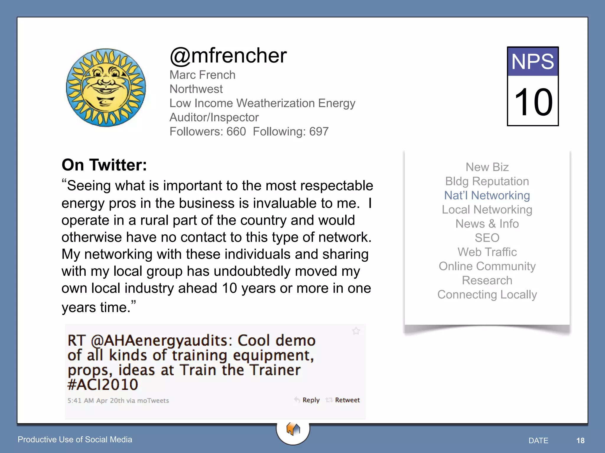 @mfrencher                                      NPS
                                 Marc French
                                 Northwest
                                 Low Income Weatherization Energy
                                 Auditor/Inspector
                                                                                 10
                                 Followers: 660 Following: 697

           On Twitter:                                                    New Biz
           “Seeing what is important to the most respectable          Bldg Reputation
                                                                     Nat‟l Networking
           energy pros in the business is invaluable to me. I        Local Networking
           operate in a rural part of the country and would             News & Info
           otherwise have no contact to this type of network.              SEO
           My networking with these individuals and sharing             Web Traffic
           with my local group has undoubtedly moved my             Online Community
                                                                         Research
           own local industry ahead 10 years or more in one         Connecting Locally
           years time.”




Productive Use of Social Media                                                      DATE   18
 