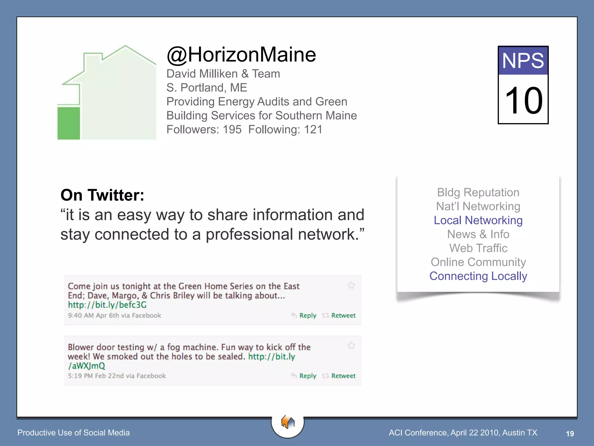 @HorizonMaine                                                        NPS
                                 David Milliken & Team
                                 S. Portland, ME
                                 Providing Energy Audits and Green
                                 Building Services for Southern Maine
                                                                                                      10
                                 Followers: 195 Following: 121




           On Twitter:                                                              Bldg Reputation
                                                                                   Nat‟l Networking
           “it is an easy way to share information and                             Local Networking
           stay connected to a professional network.”                                 News & Info
                                                                                      Web Traffic
                                                                                  Online Community
                                                                                  Connecting Locally




Productive Use of Social Media                                          ACI Conference, April 22 2010, Austin TX   19
 