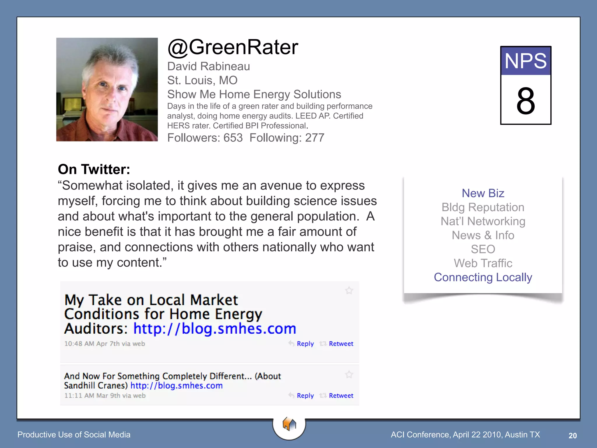 @GreenRater
                                 David Rabineau                                                                             NPS
                                 St. Louis, MO
                                 Show Me Home Energy Solutions
                                 Days in the life of a green rater and building performance
                                 analyst, doing home energy audits. LEED AP. Certified
                                 HERS rater. Certified BPI Professional.
                                                                                                                               8
                                 Followers: 653 Following: 277

          On Twitter:
          “Somewhat isolated, it gives me an avenue to express
                                                                                                              New Biz
          myself, forcing me to think about building science issues                                       Bldg Reputation
          and about what's important to the general population. A                                         Nat‟l Networking
          nice benefit is that it has brought me a fair amount of                                           News & Info
          praise, and connections with others nationally who want                                               SEO
          to use my content.”                                                                               Web Traffic
                                                                                                         Connecting Locally




Productive Use of Social Media                                                                ACI Conference, April 22 2010, Austin TX   20
 