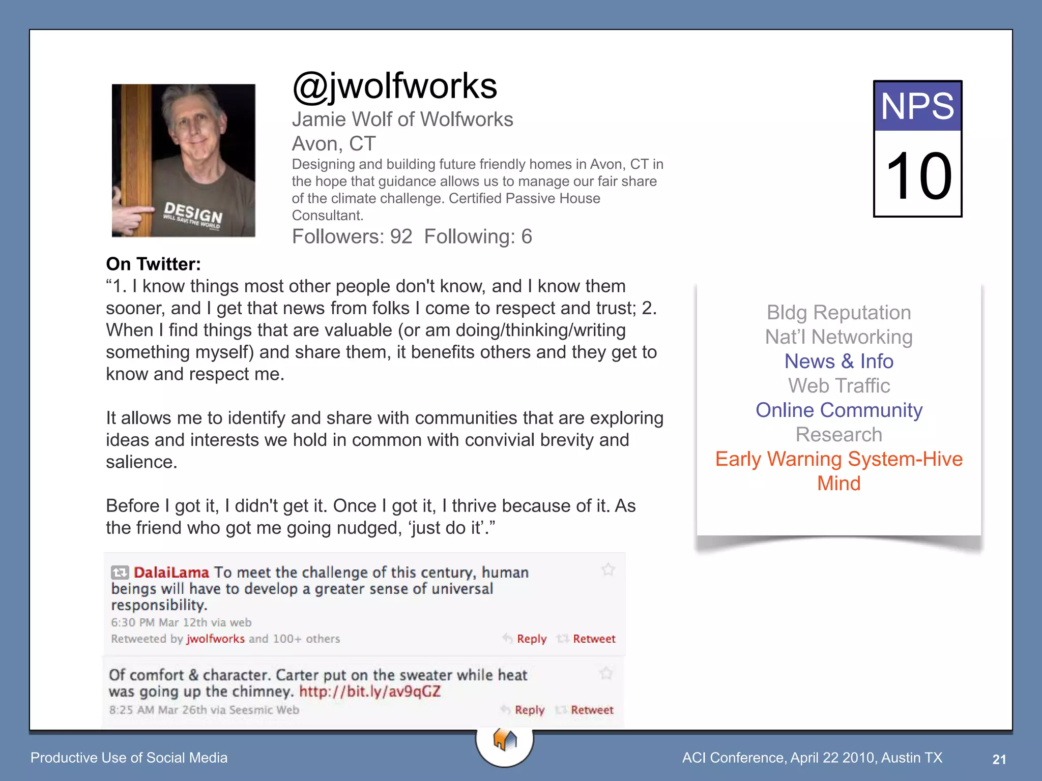 @jwolfworks
                                     Jamie Wolf of Wolfworks                                                                     NPS
                                     Avon, CT
                                     Designing and building future friendly homes in Avon, CT in
                                     the hope that guidance allows us to manage our fair share
                                     of the climate challenge. Certified Passive House
                                     Consultant.
                                                                                                                                 10
                                     Followers: 92 Following: 6
           On Twitter:
           “1. I know things most other people don't know, and I know them
           sooner, and I get that news from folks I come to respect and trust; 2.                             Bldg Reputation
           When I find things that are valuable (or am doing/thinking/writing                                 Nat‟l Networking
           something myself) and share them, it benefits others and they get to
                                                                                                                News & Info
           know and respect me.
                                                                                                                Web Traffic
           It allows me to identify and share with communities that are exploring                           Online Community
           ideas and interests we hold in common with convivial brevity and                                      Research
           salience.                                                                                    Early Warning System-Hive
                                                                                                                    Mind
           Before I got it, I didn't get it. Once I got it, I thrive because of it. As
           the friend who got me going nudged, „just do it‟.”




Productive Use of Social Media                                                                     ACI Conference, April 22 2010, Austin TX   21
 