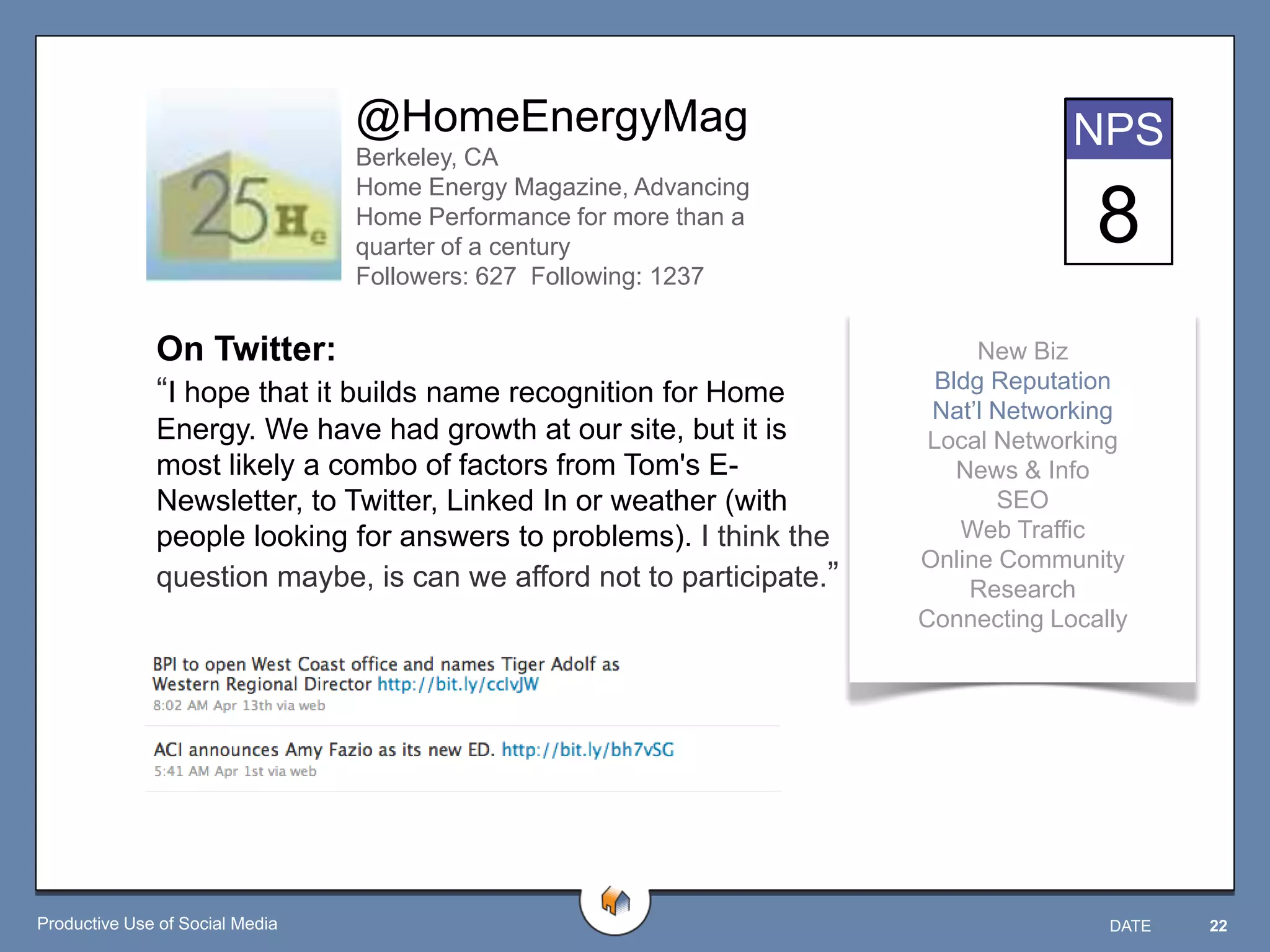 @HomeEnergyMag                                    NPS
                                 Berkeley, CA
                                 Home Energy Magazine, Advancing
                                 Home Performance for more than a
                                 quarter of a century
                                                                                     8
                                 Followers: 627 Following: 1237


              On Twitter:                                                   New Biz
              “I hope that it builds name recognition for Home          Bldg Reputation
                                                                       Nat‟l Networking
              Energy. We have had growth at our site, but it is        Local Networking
              most likely a combo of factors from Tom's E-                News & Info
              Newsletter, to Twitter, Linked In or weather (with             SEO
              people looking for answers to problems). I think the        Web Traffic
                                                                      Online Community
              question maybe, is can we afford not to participate.”        Research
                                                                      Connecting Locally




Productive Use of Social Media                                                        DATE   22
 