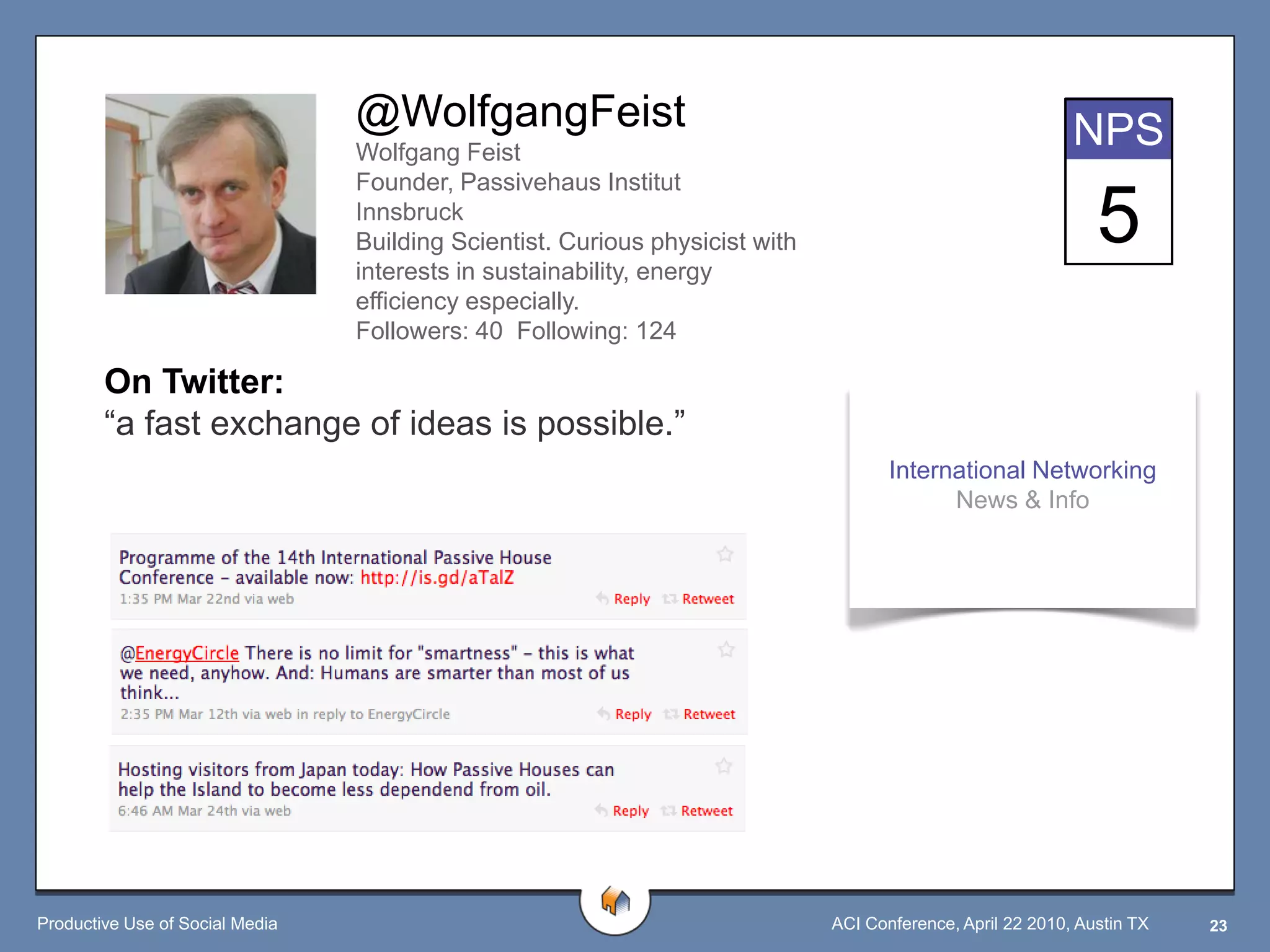 @WolfgangFeist                                                             NPS
                                 Wolfgang Feist
                                 Founder, Passivehaus Institut
                                 Innsbruck
                                 Building Scientist. Curious physicist with
                                 interests in sustainability, energy
                                                                                                               5
                                 efficiency especially.
                                 Followers: 40 Following: 124

        On Twitter:
        “a fast exchange of ideas is possible.”
                                                                                     International Networking
                                                                                           News & Info




Productive Use of Social Media                                                ACI Conference, April 22 2010, Austin TX   23
 